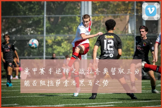 意甲赛季逆转之战拉齐奥誓取三分能否阻挡萨索洛黑马之势