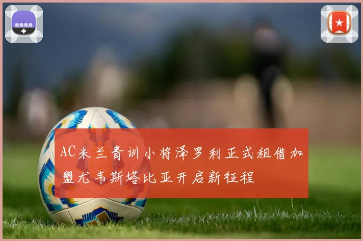 AC米兰青训小将泽罗利正式租借加盟尤韦斯塔比亚开启新征程