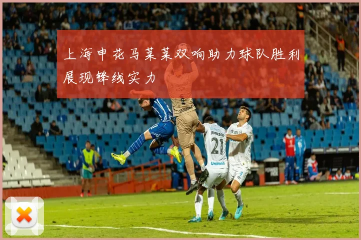 上海申花马莱莱双响助力球队胜利展现锋线实力