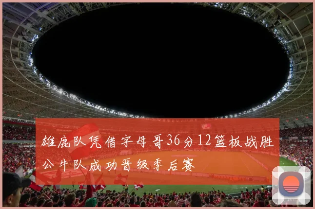 雄鹿队凭借字母哥36分12篮板战胜公牛队成功晋级季后赛