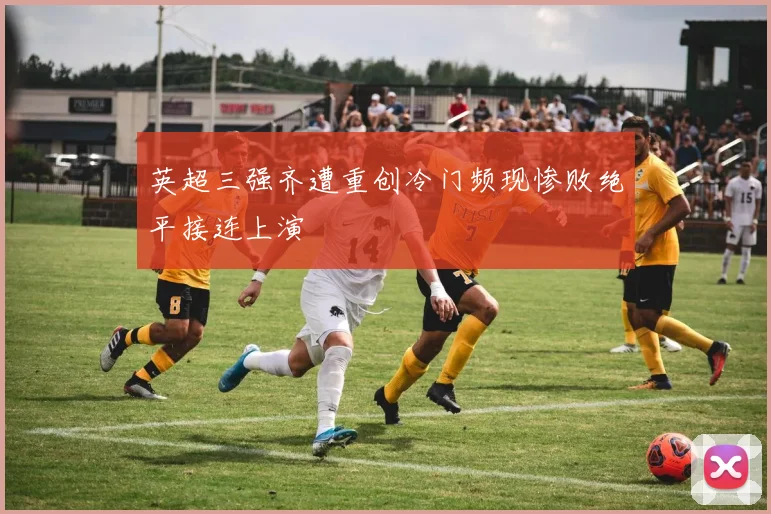 英超三强齐遭重创冷门频现惨败绝平接连上演