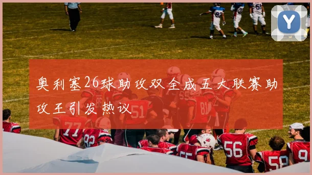 奥利塞26球助攻双全成五大联赛助攻王引发热议