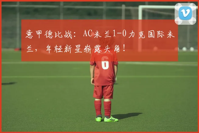 意甲德比战：AC米兰1-0力克国际米兰，年轻新星崭露头角！